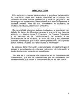 INTRODUCCION

  El incremento con que se ha desarrollado la tecnología ha favorecido
la conectividad sobre una extensa diversidad de individuos, sin
distinción de razas, cultura, preferencias y situación geográfica. Las
tecnologías de información y comunicación han sido incorporadas a
diversos ámbitos, entre los que encontramos: la educación, la
medicina, la industria, el comercio, entre otros.

  De manera total diferentes autores, instituciones y organismos han
tratado de llamar de diferentes maneras la era en la que estamos
viviendo, uno de ellos es don R. Echeverria (“La Empresa Emergente
y los Desafíos de la Transformación”). De acuerdo a las
características de la sociedad, el modo de vida y los diferentes
avances tecnológicos que se han venido presentando, se ha podido
dar un nombre a nuestra era: “Sociedad de la Información”.

  La sociedad de la información es caracterizada principalmente por el
acceso y generalización de extensos volúmenes de información a
través de diferentes herramientas tecnológicas.

  Esta era, es la precursora a la imaginación en las Sociedades del
Conocimiento, que han de caracterizarse por ser sociedades con
calidad humana, que utilicen el conocimiento en pro del bien común.




                                                                    1
 