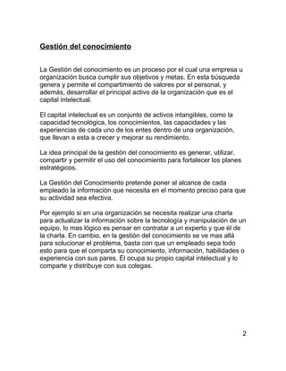 Gestión del conocimiento


La Gestión del conocimiento es un proceso por el cual una empresa u
organización busca cumplir sus objetivos y metas. En esta búsqueda
genera y permite el compartimiento de valores por el personal, y
además, desarrollar el principal activo de la organización que es el
capital intelectual.

El capital intelectual es un conjunto de activos intangibles, como la
capacidad tecnológica, los conocimientos, las capacidades y las
experiencias de cada uno de los entes dentro de una organización,
que llevan a esta a crecer y mejorar su rendimiento.

La idea principal de la gestión del conocimiento es generar, utilizar,
compartir y permitir el uso del conocimiento para fortalecer los planes
estratégicos.

La Gestión del Conocimiento pretende poner al alcance de cada
empleado la información que necesita en el momento preciso para que
su actividad sea efectiva.

Por ejemplo si en una organización se necesita realizar una charla
para actualizar la información sobre la tecnología y manipulación de un
equipo, lo mas lógico es pensar en contratar a un experto y que él de
la charla. En cambio, en la gestión del conocimiento se ve mas allá
para solucionar el problema, basta con que un empleado sepa todo
esto para que el comparta su conocimiento, información, habilidades o
experiencia con sus pares. Él ocupa su propio capital intelectual y lo
comparte y distribuye con sus colegas.




                                                                          2
 