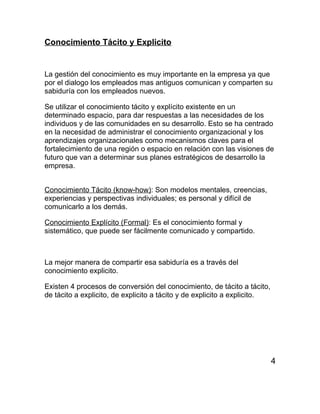 Conocimiento Tácito y Explicito


La gestión del conocimiento es muy importante en la empresa ya que
por el dialogo los empleados mas antiguos comunican y comparten su
sabiduría con los empleados nuevos.

Se utilizar el conocimiento tácito y explícito existente en un
determinado espacio, para dar respuestas a las necesidades de los
individuos y de las comunidades en su desarrollo. Esto se ha centrado
en la necesidad de administrar el conocimiento organizacional y los
aprendizajes organizacionales como mecanismos claves para el
fortalecimiento de una región o espacio en relación con las visiones de
futuro que van a determinar sus planes estratégicos de desarrollo la
empresa.


Conocimiento Tácito (know-how): Son modelos mentales, creencias,
experiencias y perspectivas individuales; es personal y difícil de
comunicarlo a los demás.

Conocimiento Explícito (Formal): Es el conocimiento formal y
sistemático, que puede ser fácilmente comunicado y compartido.



La mejor manera de compartir esa sabiduría es a través del
conocimiento explicito.

Existen 4 procesos de conversión del conocimiento, de tácito a tácito,
de tácito a explicito, de explicito a tácito y de explicito a explicito.




                                                                           4
 