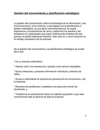 Gestión del conocimiento y planificación estratégica


La gestión del conocimiento utiliza la tecnología de la información y las
comunicaciones, como intranet, y esta ligada con la planificación o
gestión estratégica, ya que gana conocimientos por su propia
experiencia y la experiencia de otros y determina los aportes y las
fortalezas y/o capacidades que hacen distinta esta empresa de otra
gracias al capital intelectual colectivo, todo esto en y como conjunto es
la ventaja competitiva de la empresa.



De la gestión del conocimiento y la planificación estratégica se puede
decir que:



* Es un proceso sistemático,

* Genera valor a la empresa de y gracias a los activos intangibles,

* Busca relaciones y presenta información individual y colectiva de
estas,

* Ayuda a sistematizar la experiencia personal de los funcionarios y de
la empresa,

* Resuelve los problemas y establece una base para tomar las
decisiones, y

* Transforma el conocimiento tácito en explicito ayudando a que este
conocimiento este al alcance de toda la empresa.




                                                                         7
 