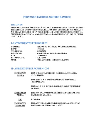 FERNANDO PATRICIO AGUIRRE RAMIREZ

RESUMEN
MIS CAPACIDADES PARA PODER TRABAJAR BAJO PRESION, ES UNA DE MIS
PRINCIPALES CARACTERISTICAS, EL AFAN POR CONSEGUIR MIS METAS Y
NO DEJAR DE LADO NI UN SOLO DETALLE , MIS GUSTOS RELATIBOS AL
MUNDO DE LA CIENCIA, MAS QUE NADA A LA OBSERBACION DE EL CIELO
NOCTURNO.


I-ANTECEDENTES PERSONALES
NOMBRE                FERNANDO PATRICIO AGUIRRE RAMIREZ
EDAD                  19 AÑOS
TELEFONO              02-3143058
DIRECCION             MANUTARA # 8370 , LA FLORIDA
RUT                   17.783.006-2
ESTADO CIVIL          SOLTERO
MAIL                  FAR_AGUIRRE14@HOTMAIL.COM



II- ANTECEDENTES ACADEMICOS
  ENSEÑANZA      1997 1º BASICO; COLEGIO CARLOS ALESSANDRI,
    BASICA       ALGARROBO

                 1998- 2001 2º A 4º BASICO; COLEGIO REPUBLICA
                  DOMINICANA

                 2002-2005 5º A 8º BASICO; COLEGIO SAINT GERMAINE
                 SCHOOL.

  ENSEÑANZA      2006-2009 1º A 4º MEDIO; CENTRO EDUCCIONAL SAN
    MEDIA        CARLOS DE ARAGON.

      PSU        RENDIDA
  ENSEÑANZA      2010-ACTUALMENTE. UNIVERSIDAD SAN SEBASTIAN ,
   SUPERIOR      INGENIERIA COMERCIAL 1° AÑO.
 