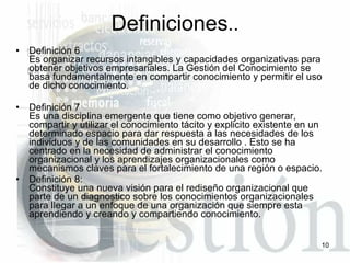 Definición 6 Es organizar recursos intangibles y capacidades organizativas para obtener objetivos empresariales. La Gestión del Conocimiento se basa fundamentalmente en compartir conocimiento y permitir el uso de dicho conocimiento. Definición 7 Es una disciplina emergente que tiene como objetivo generar, compartir y utilizar el conocimiento tácito y explicito existente en un determinado espacio para dar respuesta a las necesidades de los individuos y de las comunidades en su desarrollo . Esto se ha centrado en la necesidad de administrar el conocimiento organizacional y los aprendizajes organizacionales como mecanismos claves para el fortalecimiento de una región o espacio.  Definición 8: Constituye una nueva visión para el rediseño organizacional que parte de un diagnostico sobre los conocimientos organizacionales para llegar a un enfoque de una organización que siempre esta aprendiendo y creando y compartiendo conocimiento. Definiciones .. 