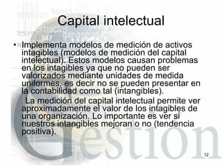Capital intelectual Implementa modelos de medición de activos intagibles (modelos de medición del capital intelectual). Estos modelos causan problemas en los intagibles ya que no pueden ser valorizados mediante unidades de medida uniformes, es decir no se pueden presentar en la contabilidad como tal (intangibles). La medición del capital intelectual permite ver aproximadamente el valor de los intagibles de una organización. Lo importante es ver si nuestros intangibles mejoran o no (tendencia positiva). 