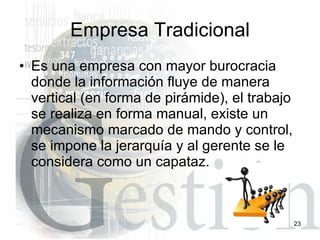 Empresa Tradicional Es una empresa con mayor burocracia donde la información fluye de manera vertical (en forma de pirámide), el trabajo se realiza en forma manual, existe un mecanismo marcado de mando y control, se impone la jerarquía y al gerente se le considera como un capataz.  