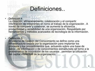 Definición 4 La creación, almacenamiento, colaboración y el compartir información de integrantes en torno al trabajo de la organización . A través de compartir y colaborar, se aumenta la eficiencia , productividad y rentabilidad de una organización. Respaldado por herramientas y métodos avanzados de tecnología de la información.  Definición 5 El sistema de Gestión del Conocimiento se define como una infraestructura creada por la organización para implantar los procesos y los procedimientos que, actuando sobre una base de datos , de información y de conocimientos estructurada en torno a la problemática de innovación de los usuarios , permitan la utilización del capital intelectual de la organización. Definiciones.. 