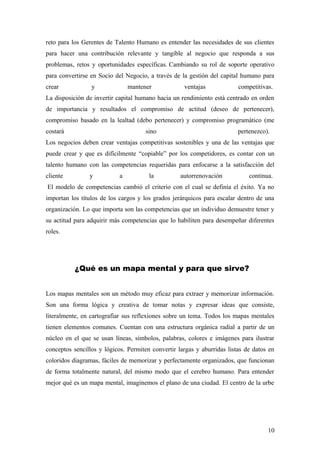 reto para los Gerentes de Talento Humano es entender las necesidades de sus clientes
para hacer una contribución relevante y tangible al negocio que responda a sus
problemas, retos y oportunidades específicas. Cambiando su rol de soporte operativo
para convertirse en Socio del Negocio, a través de la gestión del capital humano para
crear y mantener ventajas competitivas.
La disposición de invertir capital humano hacia un rendimiento está centrado en orden
de importancia y resultados el compromiso de actitud (deseo de pertenecer),
compromiso basado en la lealtad (debo pertenecer) y compromiso programático (me
costará sino pertenezco).
Los negocios deben crear ventajas competitivas sostenibles y una de las ventajas que
puede crear y que es difícilmente “copiable” por los competidores, es contar con un
talento humano con las competencias requeridas para enfocarse a la satisfacción del
cliente y a la autorrenovación continua.
El modelo de competencias cambió el criterio con el cual se definía el éxito. Ya no
importan los títulos de los cargos y los grados jerárquicos para escalar dentro de una
organización. Lo que importa son las competencias que un individuo demuestre tener y
su actitud para adquirir más competencias que lo habiliten para desempeñar diferentes
roles.
¿Qué es un mapa mental y para que sirve?
Los mapas mentales son un método muy eficaz para extraer y memorizar información.
Son una forma lógica y creativa de tomar notas y expresar ideas que consiste,
literalmente, en cartografiar sus reflexiones sobre un tema. Todos los mapas mentales
tienen elementos comunes. Cuentan con una estructura orgánica radial a partir de un
núcleo en el que se usan líneas, símbolos, palabras, colores e imágenes para ilustrar
conceptos sencillos y lógicos. Permiten convertir largas y aburridas listas de datos en
coloridos diagramas, fáciles de memorizar y perfectamente organizados, que funcionan
de forma totalmente natural, del mismo modo que el cerebro humano. Para entender
mejor qué es un mapa mental, imaginemos el plano de una ciudad. El centro de la urbe
10
 