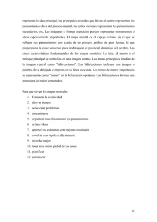 representa la idea principal, las principales avenidas que llevan al centro representan los
pensamientos clave del proceso mental, las calles menores representan los pensamientos
secundarios, etc. Las imágenes o formas especiales pueden representar monumentos o
ideas especialmente importantes. El mapa mental es el espejo externo en el que se
reflejan sus pensamientos con ayuda de un proceso gráfico de gran fuerza, lo que
proporciona la clave universal para desbloquear el potencial dinámico del cerebro. Las
cinco características fundamentales de los mapas mentales: La idea, el asunto o el
enfoque principal se simboliza en una imagen central. Los temas principales irradian de
la imagen central como “bifurcaciones”. Las bifurcaciones incluyen una imagen o
palabra clave dibujada o impresa en su línea asociada. Los temas de menor importancia
se representan como “ramas” de la bifurcación oportuna. Las bifurcaciones forman una
estructura de nodos conectados.
Para que sirven los mapas mentales:
1. Fomentar la creatividad
2. ahorrar tiempo
3. solucionar problemas
4. concentrarse
5. organizar mas eficazmente los pensamientos
6. aclarar ideas
7. aprobar los exámenes con mejores resultados
8. estudiar mas rápida y eficazmente
9. recordar mejor
10. tener una visión global de las cosas
11. planificar
12. comunicar
11
 