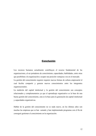 Conclusión
Los recursos humanos actualmente contribuyen el recurso fundamental de las
organizaciones, al ser portadores de conocimiento, capacidades, habilidades, entre otras
que posibilitan a la organización a ocupar una posición ventajosa o no en el mercado.
La gestión del conocimiento requiere requiere nuevas formas de cultura empresarial el
cual facilite compartir y generar nuevos conocimientos entre los integrantes
organizacionales.
La medición del capital intelectual y la gestión del conocimiento son conceptos
relacionados y complementarios ya que el aprendizaje organizativo es la base de una
buena gestión del conocimiento, esta es la base para la generación de capital intelectual
y capacidades organizativas.
Hablar de la gestión del conocimiento no es nada nuevo, en los últimos años son
muchas las empresas que se han sumado y han implementado programas con el fin de
conseguir gestionar el conocimiento en la organización.
12
 