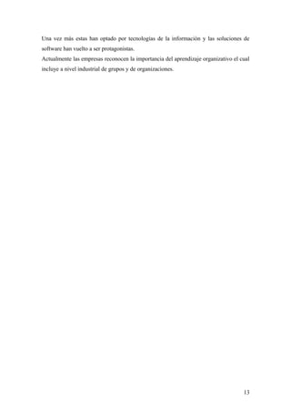 Una vez más estas han optado por tecnologías de la información y las soluciones de
software han vuelto a ser protagonistas.
Actualmente las empresas reconocen la importancia del aprendizaje organizativo el cual
incluye a nivel industrial de grupos y de organizaciones.
13
 