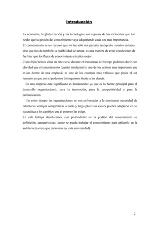 Introducción
La economía, la globalización y las tecnologías son algunos de los elementos que han
hecho que la gestión del conocimiento vaya adquiriendo cada vez mas importancia.
El conocimiento es un recurso que no tan solo nos permite interpretar nuestro entorno,
sino que nos da también la posibilidad de actuar, es una manera de crear condiciones de
facilitar que los flujos de conocimiento circulen mejor.
Como bien hemos visto en este curso durante el transcurso del tiempo podemos decir con
claridad que el conocimiento (capital intelectual y uno de los activos mas importante que
existe dentro de una empresa) es uno de los recursos mas valiosos que posee el ser
humano ya que con el podemos distinguirnos frente a los demás.
En una empresa este significado es fundamental ya que es la fuente principal para el
desarrollo organizacional, para la innovación, para la competitividad y para la
comunicación.
En estos tiempo las organizaciones se ven enfrentadas a la dominante necesidad de
estableces ventajas competitivas a corto y largo plazo las cuales pueden adaptarse en su
naturaleza a los cambios que el entorno les exige.
En este trabajo abordaremos con profundidad en la gestión del conocimiento su
definición, características, como se puede trabajar el conocimiento para aplicarlo en la
auditoria (carrera que cursamos en esta universidad).
2
 