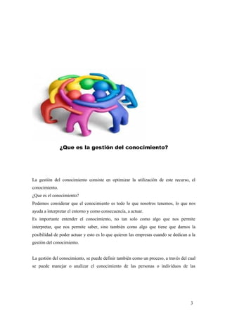 ¿Que es la gestión del conocimiento?
La gestión del conocimiento consiste en optimizar la utilización de este recurso, el
conocimiento.
¿Que es el conocimiento?
Podemos considerar que el conocimiento es todo lo que nosotros tenemos, lo que nos
ayuda a interpretar el entorno y como consecuencia, a actuar.
Es importante entender el conocimiento, no tan solo como algo que nos permite
interpretar, que nos permite saber, sino también como algo que tiene que darnos la
posibilidad de poder actuar y esto es lo que quieren las empresas cuando se dedican a la
gestión del conocimiento.
La gestión del conocimiento, se puede definir también como un proceso, a través del cual
se puede manejar o analizar el conocimiento de las personas o individuos de las
3
 