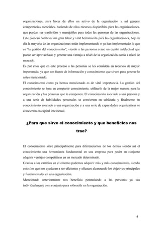organizaciones, para hacer de ellos un activo de la organización y así generar
competencias esenciales, haciendo de ellos recursos disponibles para las organizaciones,
que puedan ser trasferidos y manejables para todas las personas de las organizaciones.
Este proceso conlleva una gran labor y vital herramienta para las organizaciones, hoy en
día la mayoría de las organizaciones están implementando o ya han implementado lo que
es “la gestión del conocimiento”, viendo a las personas como un capital intelectual que
puede ser aprovechado y generar una ventaja a nivel de la organización como a nivel de
mercado.
Es por ellos que en este proceso a las personas se les considera en recursos de mayor
importancia, ya que son fuente de información y conocimiento que sirven para generar lo
antes mencionado.
El conocimiento como ya hemos mencionado es de vital importancia. La gestión del
conocimiento se basa en compartir conocimiento, utilizarlo de la mejor manera para la
organización y las personas que lo componen. El conocimiento asociado a una persona y
a una serie de habilidades personales se convierten en sabiduría y finalmente en
conocimiento asociado a una organización y a una serie de capacidades organizativas se
convierten en capital intelectual.
¿Para que sirve el conocimiento y que beneficios nos
trae?
El conocimiento sirve principalmente para diferenciarnos de los demás siendo así el
conocimiento una herramienta fundamental en una empresa para poder en conjunto
adquirir ventajas competitivas en un mercado determinado.
Gracias a los cambios en el entorno podemos adquirir más y más conocimientos, siendo
estos los que nos ayudaran a ser eficientes y eficaces alcanzando los objetivos principales
y fundamentales en una organización.
Mencionado anteriormente nos beneficia potenciando a las personas ya sea
individualmente o en conjunto para sobresalir en la organización.
4
 
