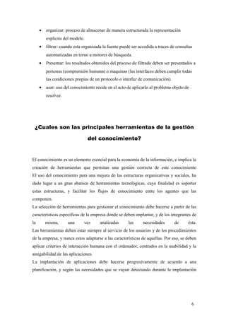• organizar: proceso de almacenar de manera estructurada la representación
explicita del modelo.
• filtrar: cuando esta organizada la fuente puede ser accedida a traces de consultas
automatizadas en torno a motores de búsqueda.
• Presentar: los resultados obtenidos del proceso de filtrado deben ser presentados a
personas (comprensión humana) o maquinas (las interfaces deben cumplir todas
las condiciones propias de un protocolo o interfaz de comunicación).
• usar: uso del conocimiento reside en el acto de aplicarlo al problema objeto de
resolver.
¿Cuales son las principales herramientas de la gestión
del conocimiento?
El conocimiento es un elemento esencial para la economía de la información, e implica la
creación de herramientas que permitan una gestión correcta de este conocimiento
El uso del conocimiento para una mejora de las estructuras organizativas y sociales, ha
dado lugar a un gran abanico de herramientas tecnológicas, cuya finalidad es soportar
estas estructuras, y facilitar los flujos de conocimiento entre los agentes que las
componen.
La selección de herramientas para gestionar el conocimiento debe hacerse a partir de las
características específicas de la empresa donde se deben implantar, y de los integrantes de
la misma, una vez analizadas las necesidades de ésta.
Las herramientas deben estar siempre al servicio de los usuarios y de los procedimientos
de la empresa, y nunca estos adaptarse a las características de aquellas. Por eso, se deben
aplicar criterios de interacción humana con el ordenador, centrados en la usabilidad y la
amigabilidad de las aplicaciones.
La implantación de aplicaciones debe hacerse progresivamente de acuerdo a una
planificación, y según las necesidades que se vayan detectando durante la implantación
6
 