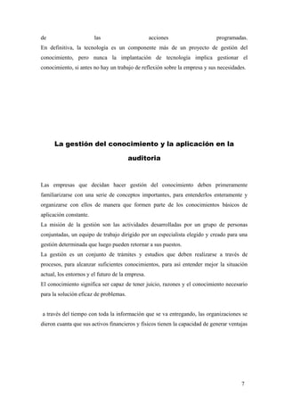 de las acciones programadas.
En definitiva, la tecnología es un componente más de un proyecto de gestión del
conocimiento, pero nunca la implantación de tecnología implica gestionar el
conocimiento, si antes no hay un trabajo de reflexión sobre la empresa y sus necesidades.
La gestión del conocimiento y la aplicación en la
auditoria
Las empresas que decidan hacer gestión del conocimiento deben primeramente
familiarizarse con una serie de conceptos importantes, para entenderlos enteramente y
organizarse con ellos de manera que formen parte de los conocimientos básicos de
aplicación constante.
La misión de la gestión son las actividades desarrolladas por un grupo de personas
conjuntadas, un equipo de trabajo dirigido por un especialista elegido y creado para una
gestión determinada que luego pueden retornar a sus puestos.
La gestión es un conjunto de trámites y estudios que deben realizarse a través de
procesos, para alcanzar suficientes conocimientos, para así entender mejor la situación
actual, los entornos y el futuro de la empresa.
El conocimiento significa ser capaz de tener juicio, razones y el conocimiento necesario
para la solución eficaz de problemas.
a través del tiempo con toda la información que se va entregando, las organizaciones se
dieron cuanta que sus activos financieros y físicos tienen la capacidad de generar ventajas
7
 