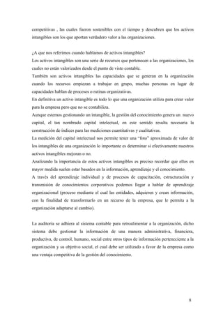 competitivas , las cuales fueron sostenibles con el tiempo y descubren que los activos
intangibles son los que aportan verdadero valor a las organizaciones.
¿A que nos referimos cuando hablamos de activos intangibles?
Los activos intangibles son una serie de recursos que pertenecen a las organizaciones, los
cuales no están valorizados desde el punto de visto contable.
También son activos intangibles las capacidades que se generan en la organización
cuando los recursos empiezan a trabajar en grupo, muchas personas en lugar de
capacidades hablan de procesos o rutinas organizativas.
En definitiva un activo intangible es todo lo que una organización utiliza para crear valor
para la empresa pero que no se contabiliza.
Aunque estemos gestionando un intangible, la gestión del conocimiento genera un nuevo
capital, el tan nombrado capital intelectual, en este sentido resulta necesaria la
construcción de índices para las mediciones cuantitativas y cualitativas.
La medición del capital intelectual nos permite tener una “foto” aproximada de valor de
los intangibles de una organización lo importante es determinar si efectivamente nuestros
activos intangibles mejoran o no.
Analizando la importancia de estos activos intangibles es preciso recordar que ellos en
mayor medida suelen estar basados en la información, aprendizaje y el conocimiento.
A través del aprendizaje individual y de procesos de capacitación, estructuración y
transmisión de conocimientos corporativos podemos llegar a hablar de aprendizaje
organizacional (proceso mediante el cual las entidades, adquieren y crean información,
con la finalidad de transformarlo en un recurso de la empresa, que le permita a la
organización adaptarse al cambio).
La auditoria se adhiera al sistema contable para retroalimentar a la organización, dicho
sistema debe gestionar la información de una manera administrativa, financiera,
productiva, de control, humano, social entre otros tipos de información perteneciente a la
organización y su objetivo social, el cual debe ser utilizado a favor de la empresa como
una ventaja competitiva de la gestión del conocimiento.
8
 