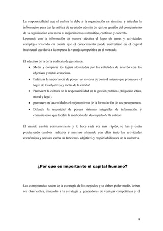 La responsabilidad que el auditor le debe a la organización es sintetizar y articular la
información para dar fe publica de su estado además de realizar gestión del conocimiento
de la organización con miras al mejoramiento sistemático, continuo y concreto.
Logrando con la información de manera efectiva el logro de tareas y actividades
complejas teniendo en cuenta que el conocimiento puede convertirse en el capital
intelectual que daría a la empresa la ventaja competitiva en el mercado.
El objetivo de la de la auditoria de gestión es:
• Medir y comparar los logros alcanzados por las entidades de acuerdo con los
objetivos y metas conocidas.
• Enfatizar la importancia de poseer un sistema de control interno que promueva el
logro de los objetivos y metas de la entidad.
• Promover la cultura de la responsabilidad en la gestión publica (obligación ética,
moral y legal).
• promover en las entidades el mejoramiento de la formulación de sus presupuestos.
• Difundir la necesidad de poseer sistemas integrales de información y
comunicación que facilite la medición del desempeño de la entidad.
El mundo cambia constantemente y lo hace cada vez mas rápido, se han y están
produciendo cambios radicales y masivos alterando con ellos tanto las actividades
económicas y sociales como las funciones, objetivos y responsabilidades de la auditoria.
¿Por que es importante el capital humano?
Las competencias nacen de la estrategia de los negocios y se deben poder medir, deben
ser observables, alineadas a la estrategia y generadoras de ventajas competitivas y el
9
 
