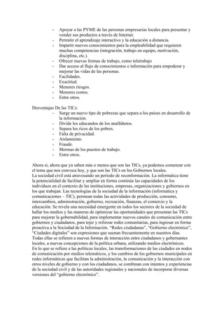 -   Apoyar a las PYME de las personas empresarias locales para presentar y
               vender sus productos a través de Internet.
           -   Permitir el aprendizaje interactivo y la educación a distancia.
           -   Impartir nuevos conocimientos para la empleabilidad que requieren
               muchas competencias (integración, trabajo en equipo, motivación,
               disciplina, etc.).
           -   Ofrecer nuevas formas de trabajo, como teletrabajo
           -   Dar acceso al flujo de conocimientos e información para empoderar y
               mejorar las vidas de las personas.
           -   Facilidades.
           -   Exactitud.
           -   Menores riesgos.
           -   Menores costos.
           -   Entre otros.

Desventajas De las TICs:
          - Surge un nuevo tipo de pobrezas que separa a los países en desarrollo de
             la información.
          - Divide los educandos de los analfabetos.
          - Separa los ricos de los pobres.
          - Falta de privacidad.
          - Aislamiento.
          - Fraude.
          - Mermas de los puestos de trabajo.
          - Entre otros.

Ahora si, ahora que ya saben más o menos que son las TICs, ya podemos comenzar con
el tema que nos convoca hoy, y que son las TICs en los Gobiernos locales.
La sociedad civil está atravesando un período de reconformación. La informática tiene
la potencialidad de facilitar y ampliar en forma continúa las capacidades de los
individuos en el contexto de las instituciones, empresas, organizaciones y gobiernos en
los que trabajan. Las tecnologías de la sociedad de la información (informática y
comunicaciones – TIC), permean todas las actividades de producción, consumo,
intercambios, administración, gobierno, recreación, finanzas, el comercio y la
educación. Se revela una necesidad emergente en todos los sectores de la sociedad de
hallar los medios y las maneras de optimizar las oportunidades que presentan las TICs
para mejorar la gobernabilidad, para implementar nuevos canales de comunicación entre
gobiernos y ciudadanos, para tejer y reforzar redes comunitarias, para ingresar en forma
proactiva a la Sociedad de la Información. “Redes ciudadanas”, “Gobierno electrónico”,
“Ciudades digitales” son expresiones que suenan frecuentemente en nuestros días.
Todas ellas se refieren a nuevas formas de interacción entre ciudadanos y gobernantes
locales, a nuevas concepciones de la política urbana, utilizando medios electrónicos.
En lo que se refiere a las políticas locales, las transformaciones de las ciudades en nodos
de comunicación por medios telemáticos, y los cambios de los gobiernos municipales en
redes informáticas que facilitan la administración, la comunicación y la interacción con
otros niveles de gobierno y con los ciudadanos, se combinan con intentos y experiencias
de la sociedad civil y de las autoridades regionales y nacionales de incorporar diversas
versiones del “gobierno electrónico”.
 