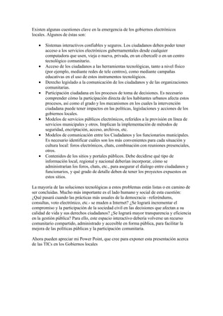 Existen algunas cuestiones clave en la emergencia de los gobiernos electrónicos
locales. Algunos de éstas son:

   •   Sistemas interactivos confiables y seguros. Los ciudadanos deben poder tener
       acceso a los servicios electrónicos gubernamentales desde cualquier
       computadora que usen, vieja o nueva, privada, en un cibercafé o en un centro
       tecnológico comunitario.
   •   Acceso de los ciudadanos a las herramientas tecnológicas, tanto a nivel físico
       (por ejemplo, mediante redes de tele centros), como mediante campañas
       educativas en el uso de estos instrumentos tecnológicos.
   •   Derecho legislado a la comunicación de los ciudadanos y de las organizaciones
       comunitarias.
   •   Participación ciudadana en los procesos de toma de decisiones. Es necesario
       comprender cómo la participación directa de los habitantes urbanos afecta estos
       procesos, así como el grado y los mecanismos en los cuales la intervención
       ciudadana puede tener impactos en las políticas, legislaciones y acciones de los
       gobiernos locales.
   •   Modelos de servicios públicos electrónicos, referidos a la provisión en línea de
       servicios municipales y otros. Implican la implementación de métodos de
       seguridad, encriptación, acceso, archivos, etc.
   •   Modelos de comunicación entre los Ciudadanos y los funcionarios municipales.
       Es necesario identificar cuáles son los más convenientes para cada situación y
       cultura local: foros electrónicos, chats, combinación con reuniones presenciales,
       otros.
   •   Contenidos de los sitios y portales públicos. Debe decidirse qué tipo de
       información local, regional y nacional deberían incorporar, cómo se
       administrarían los foros, chats, etc., para asegurar el dialogo entre ciudadanos y
       funcionarios, y qué grado de detalle deben de tener los proyectos expuestos en
       estos sitios.

La mayoría de las soluciones tecnológicas a estos problemas están listas o en camino de
ser concluidas. Mucho más importante es el lado humano y social de esta cuestión:
¿Qué pasará cuando las prácticas más usuales de la democracia –referéndums,
consultas, voto electrónico, etc.- se muden a Internet? ¿Se logrará incrementar el
compromiso y la participación de la sociedad civil en las decisiones que afectan a su
calidad de vida y sus derechos ciudadanos? ¿Se logrará mayor transparencia y eficiencia
en la gestión pública? Para ello, este espacio interactivo debería volverse un recurso
comunitario compartido, administrado y accesible en forma pública, para facilitar la
mejora de las políticas públicas y la participación comunitaria.

Ahora pueden apreciar mi Power Point, que cree para exponer esta presentación acerca
de las TICs en los Gobiernos locales
 