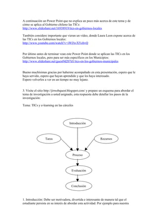 A continuación un Power Point que no explica un poco más acerca de este tema y de
cómo se aplica al Gobierno chileno las TICs:
http://www.slideshare.net/16938919/tics-en-gobiernos-locales

También considere importante que vieran un video, donde Laura Leon expone acerca de
las TICs en los Gobiernos locales:
http://www.youtube.com/watch?v=iWfAvXYebvQ


Por último antes de terminar vean este Power Point donde se aplican las TICs en los
Gobiernos locales, pero para ser más específicos en los Municipios:
http://www.slideshare.net/guest9d207d1/tics-en-los-gobiernos-municipales


Bueno muchísimas gracias por haberme acompañado en esta presentación, espero que le
haya servido, espero que hayan aprendido y que les haya interesado.
Espero volverlos a ver en un tiempo no muy lejano.


3. Visite el sitio http://jirwebquest.blogspot.com/ y prepare un esquema para abordar el
tema de investigación a usted asignado, esta respuesta debe detallar los pasos de la
investigación:

Tema: TICs y e-learning en las cárceles




                                     Introducción



                  Tarea                                       Recursos




                                       Proceso



                                       Evaluación



                                       Conclusión



1. Introducción: Debe ser motivadora, divertida e interesante de manera tal que el
estudiante persista en su interés de abordar esta actividad. Por ejemplo para nuestra
 