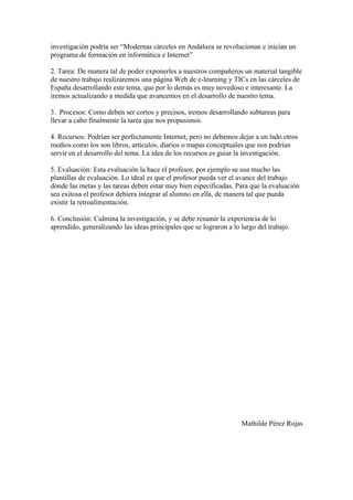 investigación podría ser “Modernas cárceles en Andaluza se revolucionan e inician un
programa de formación en informática e Internet”

2. Tarea: De manera tal de poder exponerles a nuestros compañeros un material tangible
de nuestro trabajo realizaremos una página Web de e-learning y TICs en las cárceles de
España desarrollando este tema, que por lo demás es muy novedoso e interesante. La
iremos actualizando a medida que avancemos en el desarrollo de nuestro tema.

3. Procesos: Como deben ser cortos y precisos, iremos desarrollando subtareas para
llevar a cabo finalmente la tarea que nos propusimos.

4. Recursos: Podrían ser perfectamente Internet, pero no debemos dejar a un lado otros
medios como los son libros, artículos, diarios o mapas conceptuales que nos podrían
servir en el desarrollo del tema. La idea de los recursos es guiar la investigación.

5. Evaluación: Esta evaluación la hace el profesor, por ejemplo se usa mucho las
plantillas de evaluación. Lo ideal es que el profesor pueda ver el avance del trabajo
donde las metas y las tareas deben estar muy bien especificadas. Para que la evaluación
sea exitosa el profesor debiera integrar al alumno en ella, de manera tal que pueda
existir la retroalimentación.

6. Conclusión: Culmina la investigación, y se debe resumir la experiencia de lo
aprendido, generalizando las ideas principales que se lograron a lo largo del trabajo.




                                                                    Mathilde Pérez Rojas
 