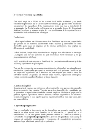 2. Teoría de recursos y capacidades


Esta teoría surge en la década de los ochenta en el ámbito académico, y se puede
considerar la precursora de la Gestión del Conocimiento, ya que se centra en analizar
los recursos y las capacidades de las organizaciones como base para la formulación de
su estrategia. La Teoría basada en los recursos se encuadra dentro del denominado
Análisis Estratégico, y produce un giro del exterior al interior de la organización en el
momento de analizar su situación estratégica.

Fundamentos:

1.- Las organizaciones son diferentes entre sí en función de los recursos y capacidades
que poseen en un momento determinado. Estos recursos y capacidades no están
disponibles para todas las empresas en las mismas condiciones. Esto explica sus
diferencias de rentabilidad.

2.- Los recursos y capacidades tienen cada vez un papel más relevante en la estrategia.
La pregunta que hay que contestar es: qué necesidades puedo satisfacer, y no qué
necesidades quiero satisfacer.

3.- El beneficio de una empresa es función de las características del entorno y de los
recursos y capacidades de qué dispone.

Para que los recursos de una empresa sean realmente útiles deben ser adecuadamente
combinados y gestionados para generar una capacidad. Así, podemos considerar que
una capacidad organizativa es la habilidad de una empresa para llevar a cabo una
actividad concreta (en grupo). La relación entre recursos, capacidades, estrategia y
ventaja competitiva queda reflejada en la figura siguiente:



3. Activos intangibles
Son una serie de recursos que pertenecen a la organización, pero que no están valorados
desde un punto de vista contable. También son activos intangibles las capacidades que
se generan en la organización cuando los recursos empiezan a trabajar en grupo, mucha
gente en lugar de capacidades habla de procesos, o rutinas organizativas. En definitiva
un activo intangible es todo aquello que una organización utiliza para crear valor, pero
que no contabiliza.


4. Aprendizaje organizativo

Una vez analizada la importancia de los intangibles, es necesario recordar que la
mayoría de ellos suelen estar basados en la información, el aprendizaje y el
conocimiento. Es en este punto donde podemos enlazar la Teoría de Recursos y
Capacidades con el aprendizaje organizativo. A través del aprendizaje individual y de
procesos de captación, estructuración y transmisión de conocimiento corporativo,
podemos llegar a hablar de aprendizaje organizativo.


                                                                                       4
 