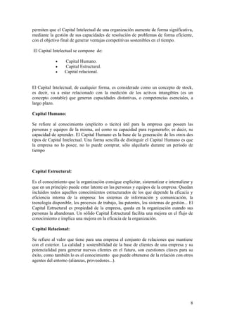 permiten que el Capital Intelectual de una organización aumente de forma significativa,
mediante la gestión de sus capacidades de resolución de problemas de forma eficiente,
con el objetivo final de generar ventajas competitivas sostenibles en el tiempo.

El Capital Intelectual se compone de:

             •    Capital Humano.
             •    Capital Estructural.
             •    Capital relacional.


El Capital Intelectual, de cualquier forma, es considerado como un concepto de stock,
es decir, va a estar relacionado con la medición de los activos intangibles (es un
concepto contable) que generan capacidades distintivas, o competencias esenciales, a
largo plazo.

Capital Humano:

Se refiere al conocimiento (explícito o tácito) útil para la empresa que poseen las
personas y equipos de la misma, así como su capacidad para regenerarlo; es decir, su
capacidad de aprender. El Capital Humano es la base de la generación de los otros dos
tipos de Capital Intelectual. Una forma sencilla de distinguir el Capital Humano es que
la empresa no lo posee, no lo puede comprar, sólo alquilarlo durante un periodo de
tiempo



Capital Estructural:

Es el conocimiento que la organización consigue explicitar, sistematizar e internalizar y
que en un principio puede estar latente en las personas y equipos de la empresa. Quedan
incluidos todos aquellos conocimientos estructurados de los que depende la eficacia y
eficiencia interna de la empresa: los sistemas de información y comunicación, la
tecnología disponible, los procesos de trabajo, las patentes, los sistemas de gestión... El
Capital Estructural es propiedad de la empresa, queda en la organización cuando sus
personas la abandonan. Un sólido Capital Estructural facilita una mejora en el flujo de
conocimiento e implica una mejora en la eficacia de la organización.

Capital Relacional:

Se refiere al valor que tiene para una empresa el conjunto de relaciones que mantiene
con el exterior. La calidad y sostenibilidad de la base de clientes de una empresa y su
potencialidad para generar nuevos clientes en el futuro, son cuestiones claves para su
éxito, como también lo es el conocimiento que puede obtenerse de la relación con otros
agentes del entorno (alianzas, proveedores...).




                                                                                         8
 
