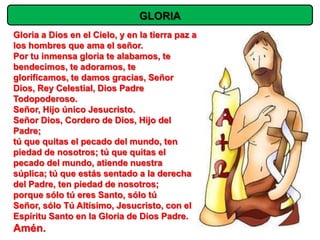 GLORIA
Gloria a Dios en el Cielo, y en la tierra paz a
los hombres que ama el señor.
Por tu inmensa gloria te alabamos, te
bendecimos, te adoramos, te
glorificamos, te damos gracias, Señor
Dios, Rey Celestial, Dios Padre
Todopoderoso.
Señor, Hijo único Jesucristo.
Señor Dios, Cordero de Dios, Hijo del
Padre;
tú que quitas el pecado del mundo, ten
piedad de nosotros; tú que quitas el
pecado del mundo, atiende nuestra
súplica; tú que estás sentado a la derecha
del Padre, ten piedad de nosotros;
porque sólo tú eres Santo, sólo tú
Señor, sólo Tú Altísimo, Jesucristo, con el
Espíritu Santo en la Gloria de Dios Padre.
Amén.
 