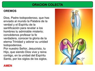 ORACION COLECTA
OREMOS

Dios, Padre todopoderoso, que has
enviado al mundo la Palabra de la
verdad y el Espíritu de la
santificación para revelar a los
hombres tu admirable misterio;
concédenos profesar la fe
verdadera, conocer la gloria de la
eterna Trinidad y adorar su unidad
todopoderosa.
Por nuestro Señor, Jesucristo, tu
Hijo, que siendo Dios vive y reina
contigo, en la unidad del Espíritu
Santo, por los siglos de los siglos.

AMEN
 