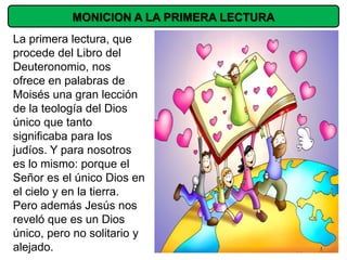 MONICION A LA PRIMERA LECTURA
La primera lectura, que
procede del Libro del
Deuteronomio, nos
ofrece en palabras de
Moisés una gran lección
de la teología del Dios
único que tanto
significaba para los
judíos. Y para nosotros
es lo mismo: porque el
Señor es el único Dios en
el cielo y en la tierra.
Pero además Jesús nos
reveló que es un Dios
único, pero no solitario y
alejado.
 