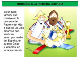 MONICION A LA PRIMERA LECTURA

Es un Dios
familiar que
convive en la
cercanía del
Padre y del Hijo.
Y que es un Dios
amoroso que
vierte su
amor, por medio
del Espíritu, en
su Hijo Único
y, además, en
toda la creación.
 