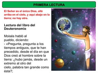 PRIMERA LECTURA
El Señor es el único Dios, allá
arriba en el cielo, y aquí abajo en la
tierra; no hay otro.

Lectura del libro del
Deuteronomio

Moisés habló al
pueblo, diciendo:
- «Pregunta, pregunta a los
tiempos antiguos, que te han
precedido, desde el día en que
Dios creó al hombre sobre la
tierra: ¿hubo jamás, desde un
extremo al otro del
cielo, palabra tan grande como
ésta?;
 