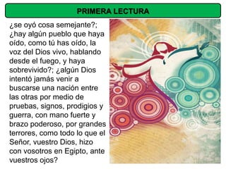 PRIMERA LECTURA
¿se oyó cosa semejante?;
¿hay algún pueblo que haya
oído, como tú has oído, la
voz del Dios vivo, hablando
desde el fuego, y haya
sobrevivido?; ¿algún Dios
intentó jamás venir a
buscarse una nación entre
las otras por medio de
pruebas, signos, prodigios y
guerra, con mano fuerte y
brazo poderoso, por grandes
terrores, como todo lo que el
Señor, vuestro Dios, hizo
con vosotros en Egipto, ante
vuestros ojos?
 
