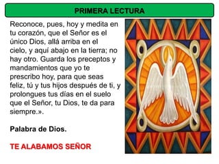 PRIMERA LECTURA
Reconoce, pues, hoy y medita en
tu corazón, que el Señor es el
único Dios, allá arriba en el
cielo, y aquí abajo en la tierra; no
hay otro. Guarda los preceptos y
mandamientos que yo te
prescribo hoy, para que seas
feliz, tú y tus hijos después de ti, y
prolongues tus días en el suelo
que el Señor, tu Dios, te da para
siempre.».

Palabra de Dios.

TE ALABAMOS SEÑOR
 