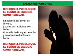 SALMO RESPONSORIAL

DICHOSO EL PUEBLO QUE
EL SEÑOR SE ESCOGIÓ
COMO HEREDAD.

La palabra del Señor es
sincera,
y todas sus acciones son
leales;
él ama la justicia y el derecho,
y su misericordia llena la
tierra

DICHOSO EL PUEBLO QUE
EL SEÑOR SE ESCOGIÓ
COMO HEREDAD.
 