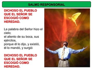 SALMO RESPONSORIAL
DICHOSO EL PUEBLO
QUE EL SEÑOR SE
ESCOGIÓ COMO
HEREDAD.

La palabra del Señor hizo el
cielo;
el aliento de su boca, sus
ejércitos,
porque él lo dijo, y existió,
él lo mandó, y surgió

DICHOSO EL PUEBLO
QUE EL SEÑOR SE
ESCOGIÓ COMO
HEREDAD.
 