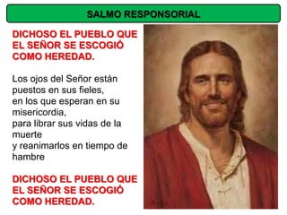 SALMO RESPONSORIAL

DICHOSO EL PUEBLO QUE
EL SEÑOR SE ESCOGIÓ
COMO HEREDAD.

Los ojos del Señor están
puestos en sus fieles,
en los que esperan en su
misericordia,
para librar sus vidas de la
muerte
y reanimarlos en tiempo de
hambre

DICHOSO EL PUEBLO QUE
EL SEÑOR SE ESCOGIÓ
COMO HEREDAD.
 