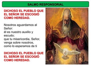 SALMO RESPONSORIAL

DICHOSO EL PUEBLO QUE
EL SEÑOR SE ESCOGIÓ
COMO HEREDAD.

Nosotros aguardamos al
Señor:
él es nuestro auxilio y
escudo;
que tu misericordia, Señor,
venga sobre nosotros,
como lo esperamos de ti

DICHOSO EL PUEBLO QUE
EL SEÑOR SE ESCOGIÓ
COMO HEREDAD.
 