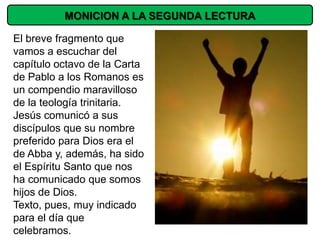 MONICION A LA SEGUNDA LECTURA

El breve fragmento que
vamos a escuchar del
capítulo octavo de la Carta
de Pablo a los Romanos es
un compendio maravilloso
de la teología trinitaria.
Jesús comunicó a sus
discípulos que su nombre
preferido para Dios era el
de Abba y, además, ha sido
el Espíritu Santo que nos
ha comunicado que somos
hijos de Dios.
Texto, pues, muy indicado
para el día que
celebramos.
 