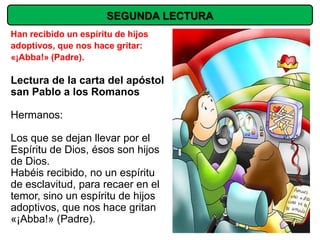 SEGUNDA LECTURA
Han recibido un espíritu de hijos
adoptivos, que nos hace gritar:
«¡Abba!» (Padre).

Lectura de la carta del apóstol
san Pablo a los Romanos

Hermanos:

Los que se dejan llevar por el
Espíritu de Dios, ésos son hijos
de Dios.
Habéis recibido, no un espíritu
de esclavitud, para recaer en el
temor, sino un espíritu de hijos
adoptivos, que nos hace gritan
«¡Abba!» (Padre).
 