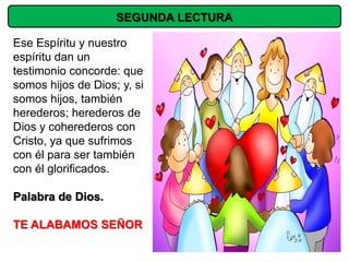 SEGUNDA LECTURA

Ese Espíritu y nuestro
espíritu dan un
testimonio concorde: que
somos hijos de Dios; y, si
somos hijos, también
herederos; herederos de
Dios y coherederos con
Cristo, ya que sufrimos
con él para ser también
con él glorificados.

Palabra de Dios.

TE ALABAMOS SEÑOR
 