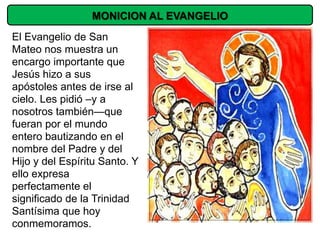 MONICION AL EVANGELIO
El Evangelio de San
Mateo nos muestra un
encargo importante que
Jesús hizo a sus
apóstoles antes de irse al
cielo. Les pidió –y a
nosotros también—que
fueran por el mundo
entero bautizando en el
nombre del Padre y del
Hijo y del Espíritu Santo. Y
ello expresa
perfectamente el
significado de la Trinidad
Santísima que hoy
conmemoramos.
 