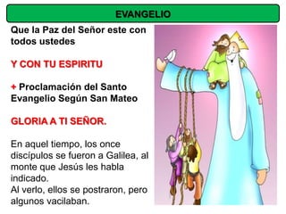 EVANGELIO
Que la Paz del Señor este con
todos ustedes

Y CON TU ESPIRITU

+ Proclamación del Santo
Evangelio Según San Mateo

GLORIA A TI SEÑOR.

En aquel tiempo, los once
discípulos se fueron a Galilea, al
monte que Jesús les habla
indicado.
Al verlo, ellos se postraron, pero
algunos vacilaban.
 