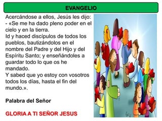 EVANGELIO
Acercándose a ellos, Jesús les dijo:
- «Se me ha dado pleno poder en el
cielo y en la tierra.
Id y haced discípulos de todos los
pueblos, bautizándolos en el
nombre del Padre y del Hijo y del
Espíritu Santo; y enseñándoles a
guardar todo lo que os he
mandado.
Y sabed que yo estoy con vosotros
todos los días, hasta el fin del
mundo.».

Palabra del Señor

GLORIA A TI SEÑOR JESUS
 