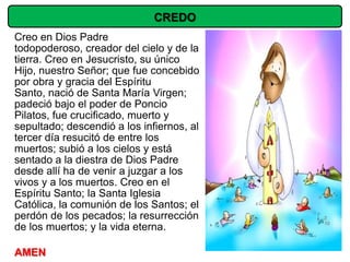 CREDO
Creo en Dios Padre
todopoderoso, creador del cielo y de la
tierra. Creo en Jesucristo, su único
Hijo, nuestro Señor; que fue concebido
por obra y gracia del Espíritu
Santo, nació de Santa María Virgen;
padeció bajo el poder de Poncio
Pilatos, fue crucificado, muerto y
sepultado; descendió a los infiernos, al
tercer día resucitó de entre los
muertos; subió a los cielos y está
sentado a la diestra de Dios Padre
desde allí ha de venir a juzgar a los
vivos y a los muertos. Creo en el
Espíritu Santo; la Santa Iglesia
Católica, la comunión de los Santos; el
perdón de los pecados; la resurrección
de los muertos; y la vida eterna.

AMEN
 