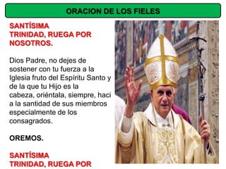 ORACION DE LOS FIELES
SANTÍSIMA
TRINIDAD, RUEGA POR
NOSOTROS.

Dios Padre, no dejes de
sostener con tu fuerza a la
Iglesia fruto del Espíritu Santo y
de la que tu Hijo es la
cabeza, oriéntala, siempre, haci
a la santidad de sus miembros
especialmente de los
consagrados.

OREMOS.

SANTÍSIMA
TRINIDAD, RUEGA POR
 