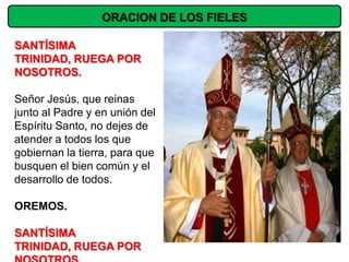 ORACION DE LOS FIELES

SANTÍSIMA
TRINIDAD, RUEGA POR
NOSOTROS.

Señor Jesús, que reinas
junto al Padre y en unión del
Espíritu Santo, no dejes de
atender a todos los que
gobiernan la tierra, para que
busquen el bien común y el
desarrollo de todos.

OREMOS.

SANTÍSIMA
TRINIDAD, RUEGA POR
 