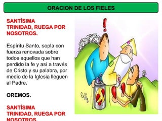ORACION DE LOS FIELES

SANTÍSIMA
TRINIDAD, RUEGA POR
NOSOTROS.

Espíritu Santo, sopla con
fuerza renovada sobre
todos aquellos que han
perdido la fe y así a través
de Cristo y su palabra, por
medio de la Iglesia lleguen
al Padre.

OREMOS.

SANTÍSIMA
TRINIDAD, RUEGA POR
 