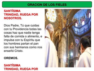 ORACION DE LOS FIELES
SANTÍSIMA
TRINIDAD, RUEGA POR
NOSOTROS.

Dios Padre, Tú que cuidas
con tu Providencia todas las
cosas haz que nadie tenga
falta de comida o alimento, e
impulsa con tu Espíritu que
los hombres partan el pan
con sus hermanos como nos
enseñó Cristo.

OREMOS.

SANTÍSIMA
TRINIDAD, RUEGA POR
 