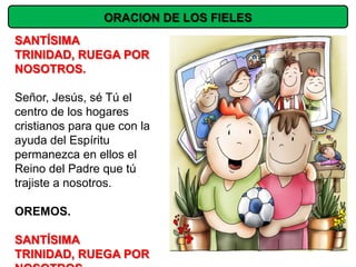 ORACION DE LOS FIELES
SANTÍSIMA
TRINIDAD, RUEGA POR
NOSOTROS.

Señor, Jesús, sé Tú el
centro de los hogares
cristianos para que con la
ayuda del Espíritu
permanezca en ellos el
Reino del Padre que tú
trajiste a nosotros.

OREMOS.

SANTÍSIMA
TRINIDAD, RUEGA POR
 