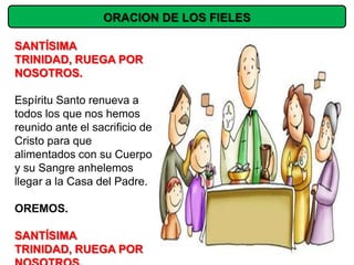 ORACION DE LOS FIELES

SANTÍSIMA
TRINIDAD, RUEGA POR
NOSOTROS.

Espíritu Santo renueva a
todos los que nos hemos
reunido ante el sacrificio de
Cristo para que
alimentados con su Cuerpo
y su Sangre anhelemos
llegar a la Casa del Padre.

OREMOS.

SANTÍSIMA
TRINIDAD, RUEGA POR
 